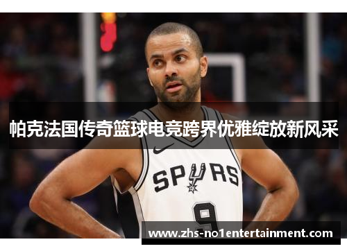 帕克法国传奇篮球电竞跨界优雅绽放新风采